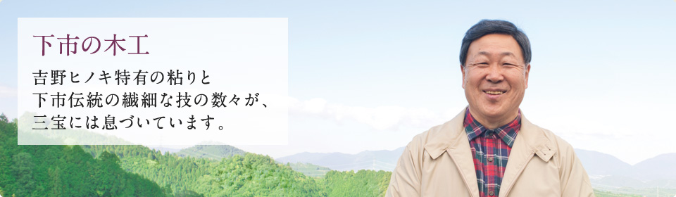 下市の木工 吉野ヒノキ特有の粘りと下市伝統の繊細な技の数々が、三宝には息づいています。