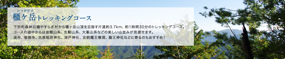 櫃ケ岳トレッキングコース 下市町森林公園やすらぎ村から櫃ヶ岳山頂を目指す片道約3.7km、約1時間30分のトレッキングコース。コースの途中からは金剛山系、生駒山系、大峯山系などの美しい山並みが見渡せます。途中、善徳寺、稲荷神社、深戸神社、吉銅魔王権現、龍王神社などに寄るのもおすすめ！